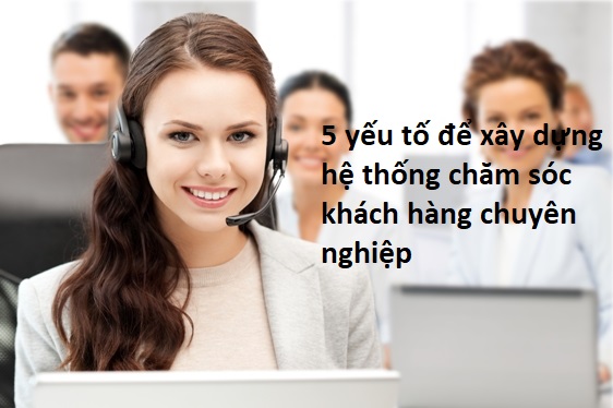 Những yếu tố quan trọng giúp xây dựng hệ thống chăm sóc khách hàng chuyên nghiệp nhất